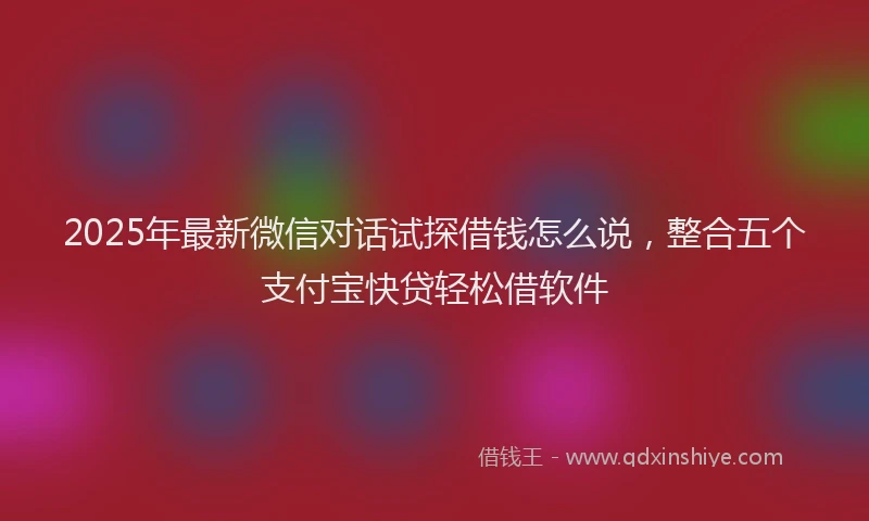 2025年最新微信对话试探借钱怎么说，整合五个支付宝快贷轻松借软件