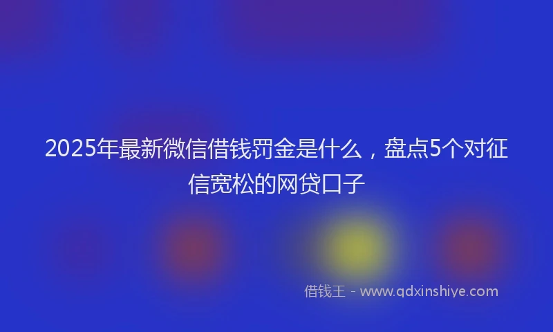2025年最新微信借钱罚金是什么，盘点5个对征信宽松的网贷口子