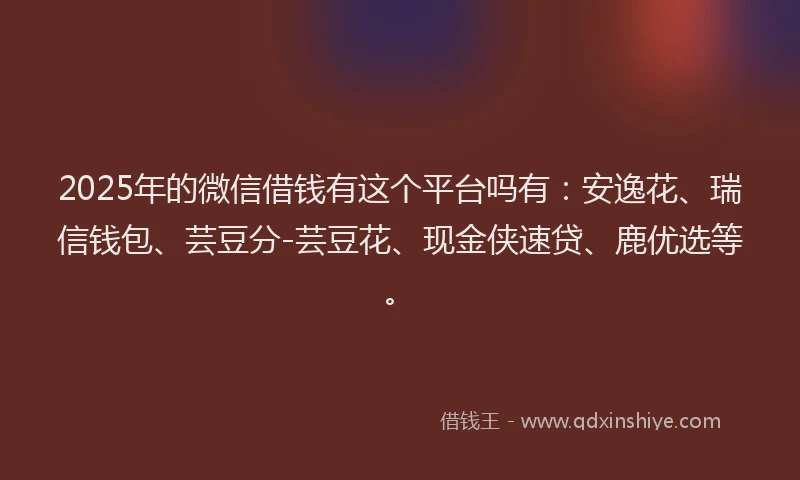 2025年的微信借钱有这个平台吗有：安逸花、瑞信钱包、芸豆分-芸豆花、现金侠速贷、鹿优选等。