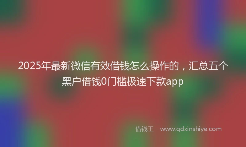 2025年最新微信有效借钱怎么操作的，汇总五个黑户借钱0门槛极速下款app