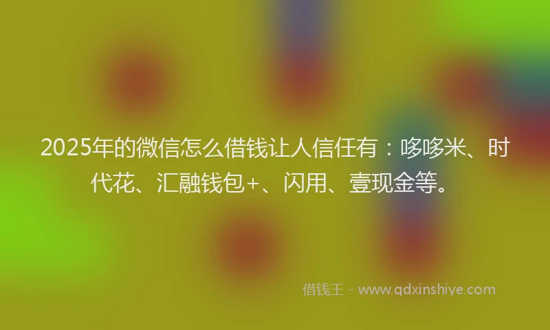 2025年的微信怎么借钱让人信任有：哆哆米、时代花、汇融钱包+、闪用、壹现金等。