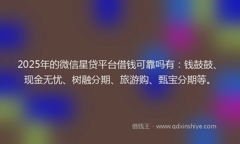 2025年的微信星贷平台借钱可靠吗有：钱鼓鼓、现金无忧、树融分期、旅游购、甄宝分期等。
