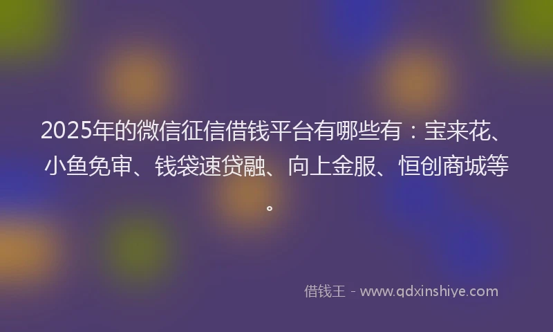 2025年的微信征信借钱平台有哪些有：宝来花、小鱼免审、钱袋速贷融、向上金服、恒创商城等。
