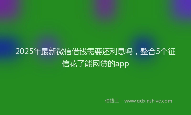 2025年最新微信借钱需要还利息吗，整合5个征信花了能网贷的app