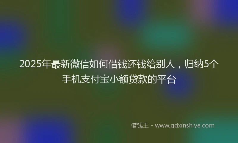 2025年最新微信如何借钱还钱给别人，归纳5个手机支付宝小额贷款的平台