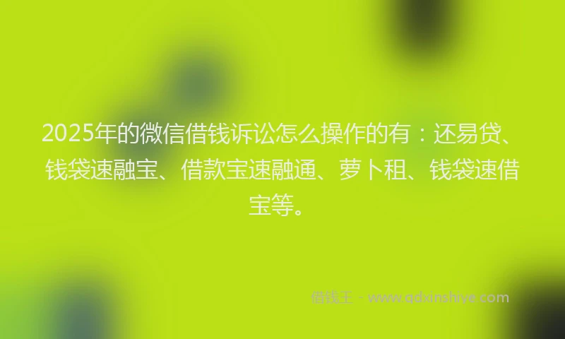 2025年的微信借钱诉讼怎么操作的有：还易贷、钱袋速融宝、借款宝速融通、萝卜租、钱袋速借宝等。