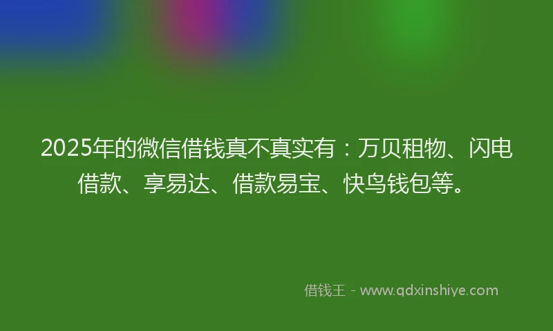2025年的微信借钱真不真实有：万贝租物、闪电借款、享易达、借款易宝、快鸟钱包等。