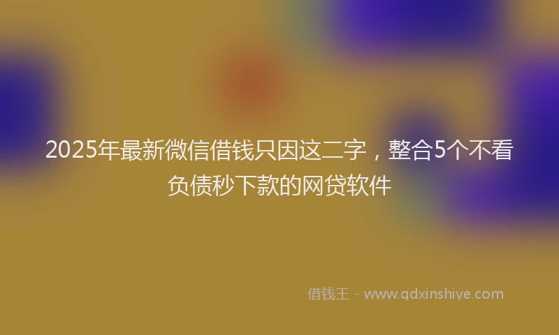2025年最新微信借钱只因这二字，整合5个不看负债秒下款的网贷软件