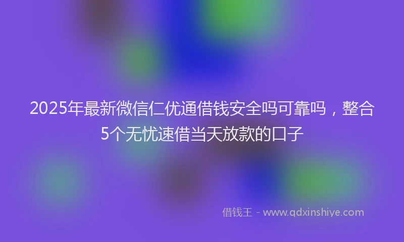 2025年最新微信仁优通借钱安全吗可靠吗，整合5个无忧速借当天放款的口子