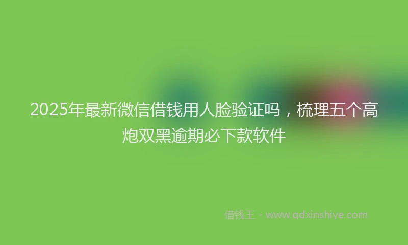 2025年最新微信借钱用人脸验证吗，梳理五个高炮双黑逾期必下款软件