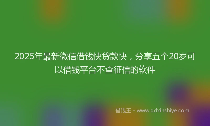 2025年最新微信借钱快贷款快，分享五个20岁可以借钱平台不查征信的软件