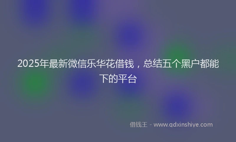 2025年最新微信乐华花借钱，总结五个黑户都能下的平台