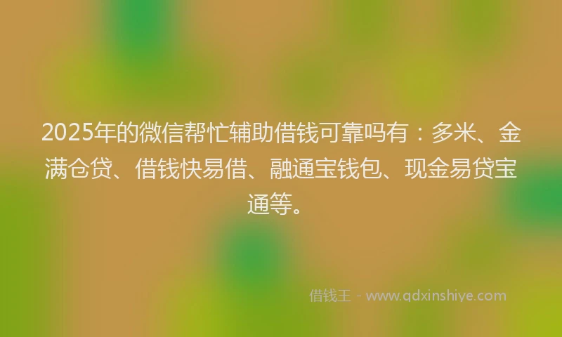 2025年的微信帮忙辅助借钱可靠吗有：多米、金满仓贷、借钱快易借、融通宝钱包、现金易贷宝通等。