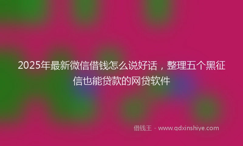 2025年最新微信借钱怎么说好话，整理五个黑征信也能贷款的网贷软件
