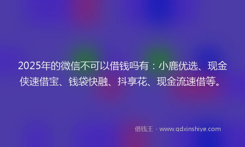 2025年的微信不可以借钱吗有：小鹿优选、现金侠速借宝、钱袋快融、抖享花、现金流速借等。