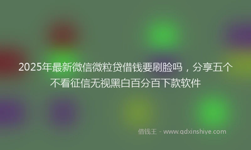 2025年最新微信微粒贷借钱要刷脸吗，分享五个不看征信无视黑白百分百下款软件