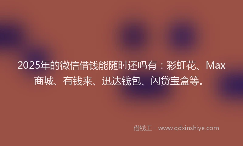 2025年的微信借钱能随时还吗有：彩虹花、Max商城、有钱来、迅达钱包、闪贷宝盒等。