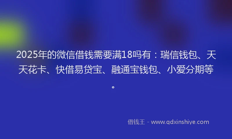 2025年的微信借钱需要满18吗有：瑞信钱包、天天花卡、快借易贷宝、融通宝钱包、小爱分期等。