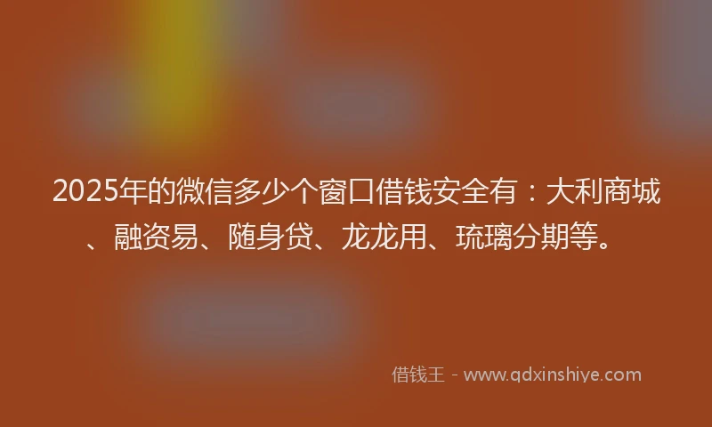 2025年的微信多少个窗口借钱安全有：大利商城、融资易、随身贷、龙龙用、琉璃分期等。