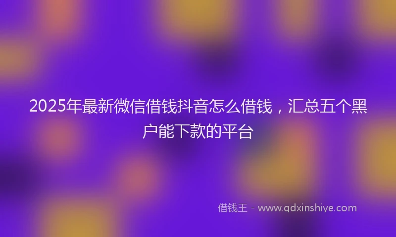 2025年最新微信借钱抖音怎么借钱，汇总五个黑户能下款的平台
