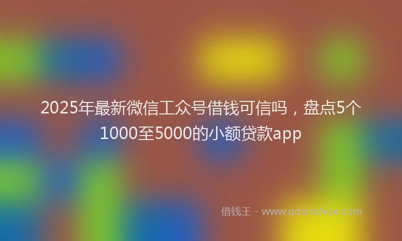2025年最新微信工众号借钱可信吗，盘点5个1000至5000的小额贷款app