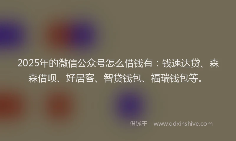 2025年的微信公众号怎么借钱有：钱速达贷、森森借呗、好居客、智贷钱包、福瑞钱包等。