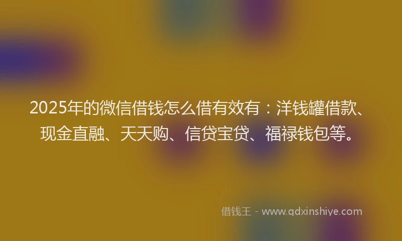 2025年的微信借钱怎么借有效有：洋钱罐借款、现金直融、天天购、信贷宝贷、福禄钱包等。