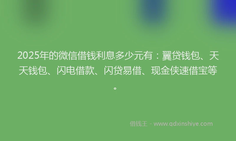 2025年的微信借钱利息多少元有：翼贷钱包、天天钱包、闪电借款、闪贷易借、现金侠速借宝等。