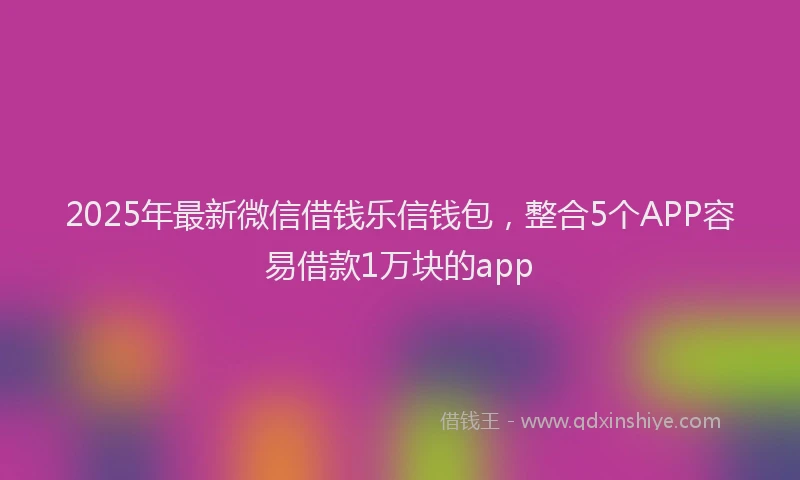 2025年最新微信借钱乐信钱包，整合5个APP容易借款1万块的app