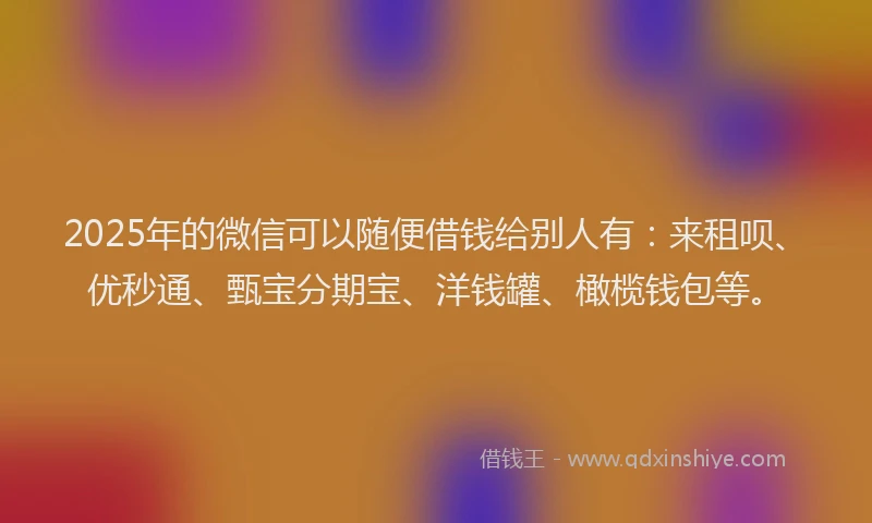2025年的微信可以随便借钱给别人有：来租呗、优秒通、甄宝分期宝、洋钱罐、橄榄钱包等。