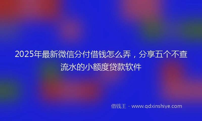 2025年最新微信分付借钱怎么弄，分享五个不查流水的小额度贷款软件