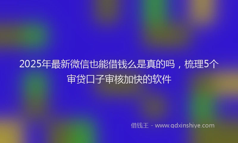 2025年最新微信也能借钱么是真的吗，梳理5个审贷口子审核加快的软件