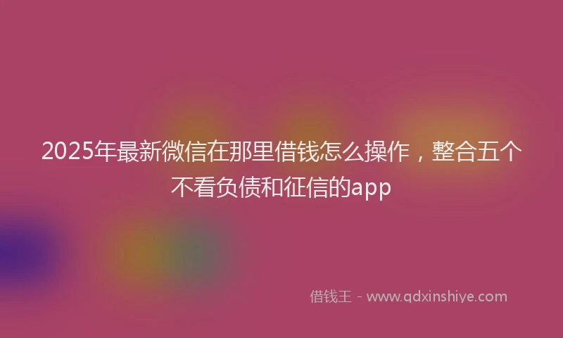 2025年最新微信在那里借钱怎么操作，整合五个不看负债和征信的app