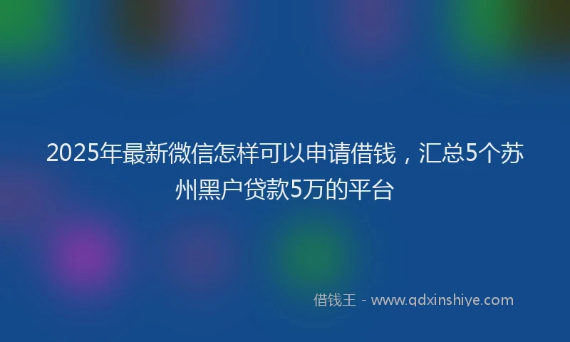 2025年最新微信怎样可以申请借钱，汇总5个苏州黑户贷款5万的平台