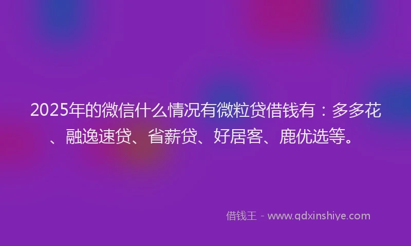 2025年的微信什么情况有微粒贷借钱有：多多花、融逸速贷、省薪贷、好居客、鹿优选等。