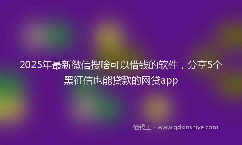2025年最新微信搜啥可以借钱的软件，分享5个黑征信也能贷款的网贷app