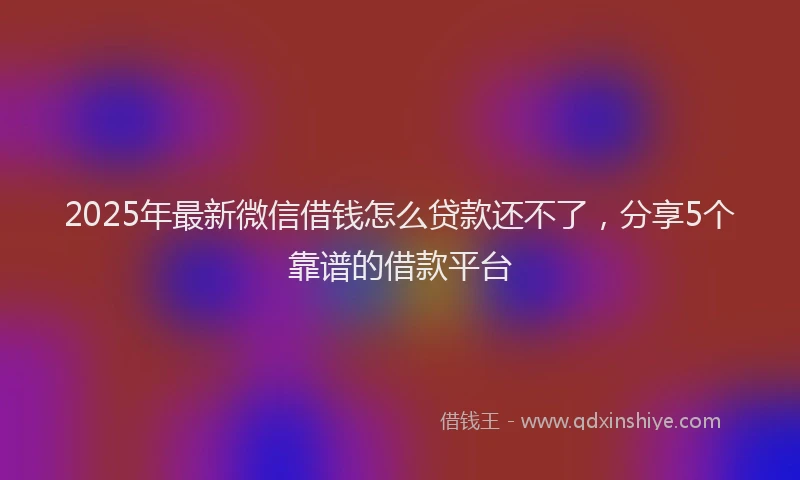 2025年最新微信借钱怎么贷款还不了，分享5个靠谱的借款平台