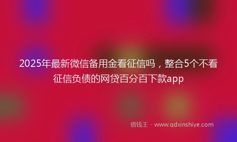 2025年最新微信备用金看征信吗，整合5个不看征信负债的网贷百分百下款app