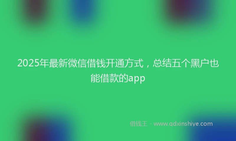 2025年最新微信借钱开通方式，总结五个黑户也能借款的app