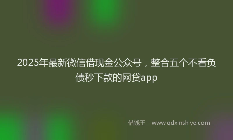 2025年最新微信借现金公众号，整合五个不看负债秒下款的网贷app