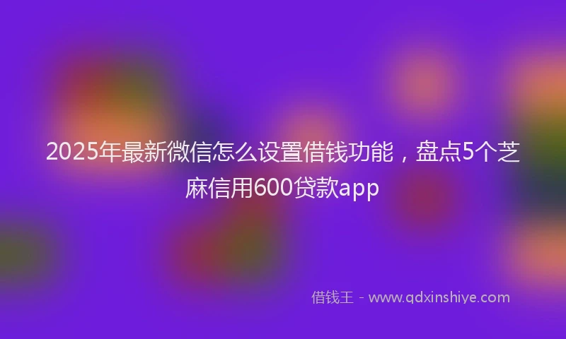 2025年最新微信怎么设置借钱功能，盘点5个芝麻信用600贷款app
