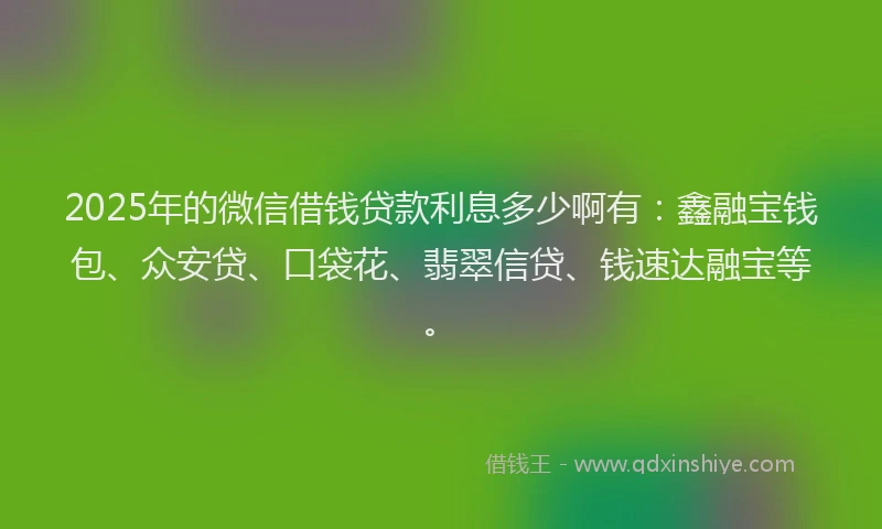 2025年的微信借钱贷款利息多少啊有：鑫融宝钱包、众安贷、口袋花、翡翠信贷、钱速达融宝等。