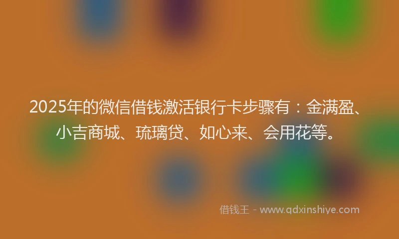 2025年的微信借钱激活银行卡步骤有：金满盈、小吉商城、琉璃贷、如心来、会用花等。