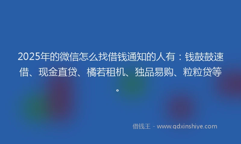 2025年的微信怎么找借钱通知的人有：钱鼓鼓速借、现金直贷、橘若租机、独品易购、粒粒贷等。
