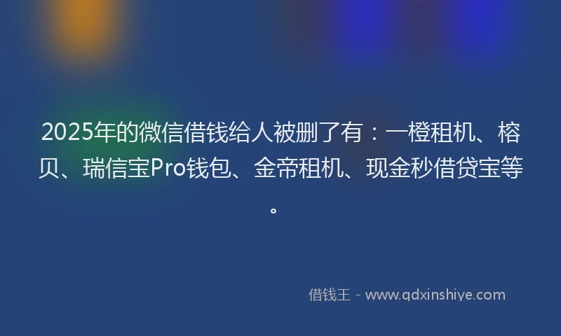 2025年的微信借钱给人被删了有：一橙租机、榕贝、瑞信宝Pro钱包、金帝租机、现金秒借贷宝等。