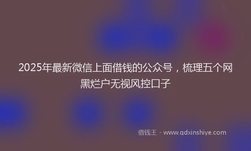 2025年最新微信上面借钱的公众号，梳理五个网黑烂户无视风控口子