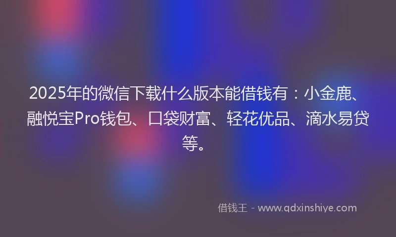 2025年的微信下载什么版本能借钱有：小金鹿、融悦宝Pro钱包、口袋财富、轻花优品、滴水易贷等。