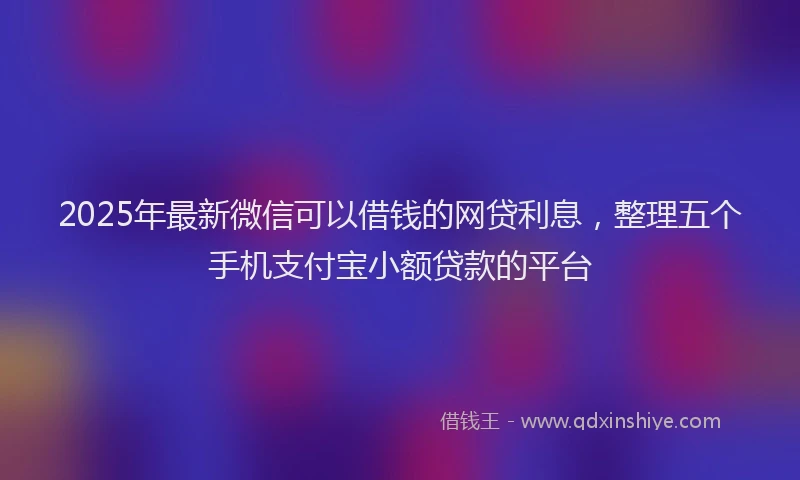 2025年最新微信可以借钱的网贷利息，整理五个手机支付宝小额贷款的平台