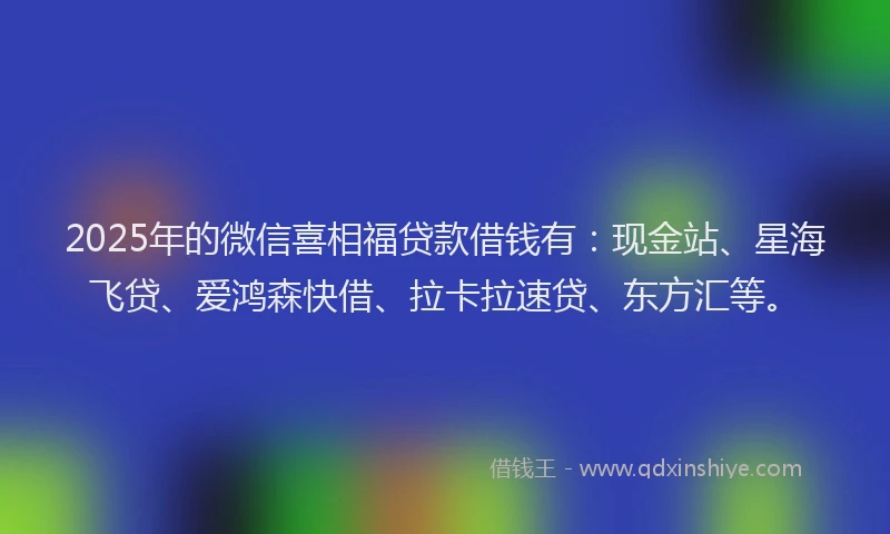 2025年的微信喜相福贷款借钱有：现金站、星海飞贷、爱鸿森快借、拉卡拉速贷、东方汇等。