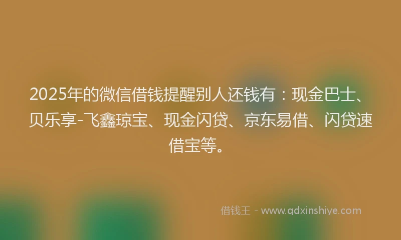 2025年的微信借钱提醒别人还钱有：现金巴士、贝乐享-飞鑫琼宝、现金闪贷、京东易借、闪贷速借宝等。